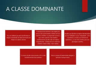 A CLASSE DOMINANTE
Faz uma reflexão que está mal afirmada em
relação às demandas da classe dominante em
relação aos objetos naturais.
A hierarquia dos domínios e dos objetos da
estrutura das oportunidades (médias) de lucro
material e simbólico. (o pesquisador escreve o
que o leitor pode ler). São trabalhos
cientificamente que dão valor aos objetos
“insignificantes”. (médias) de lucro material e
simbólico (Classe média – fazer médias)
Aqueles que abordam os objetos desvalorizados
por sua “futilidade” ou sua “indignidade”, como
o jornalismo, a moda ou as histórias em
quadrinhos [...] e isso não contribui para uma
abordagem científica.
O universo da alta costura produz a fé no valor
insubstituível dos seus produtos.
Entre os campos de legitimidade desigual, a
oposição é sempre menor.
 