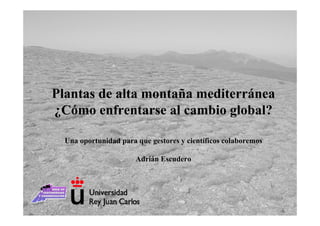 Plantas de alta montaña mediterránea
¿Cómo enfrentarse al cambio global?

  Una oportunidad para que gestores y científicos colaboremos

                       Adrián Escudero
 