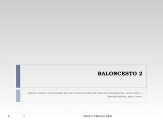 BALONCESTO 2 Objetivo: Adquirir determinados patrones motores propios del baloncesto (lanzamientos, pases, botes…) Material: balones, petos, conos. Alberto Navarro Elbal 