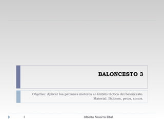 BALONCESTO 3 Objetivo: Aplicar los patrones motores al ámbito táctico del baloncesto. Material: Balones, petos, conos. Alberto Navarro Elbal 