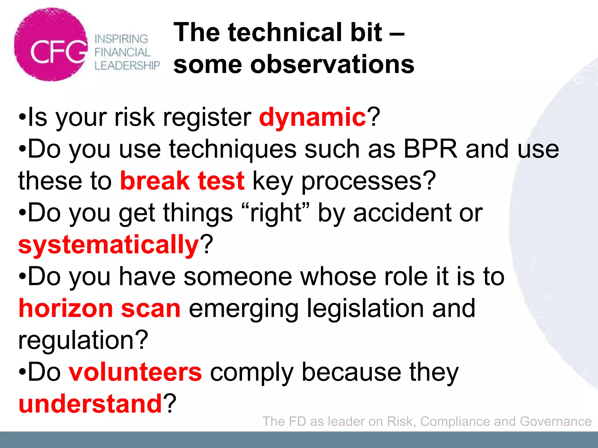 The technical bit –
                    some observations
•Is your risk register dynamic?
•Do you use techniques such as BPR and use
these to break test key processes?
•Do you get things “right” by accident or
systematically?
•Do you have someone whose role it is to
horizon scan emerging legislation and
regulation?
•Do volunteers comply because they
understand?            The FD as leader on Risk, Compliance and Governance
 