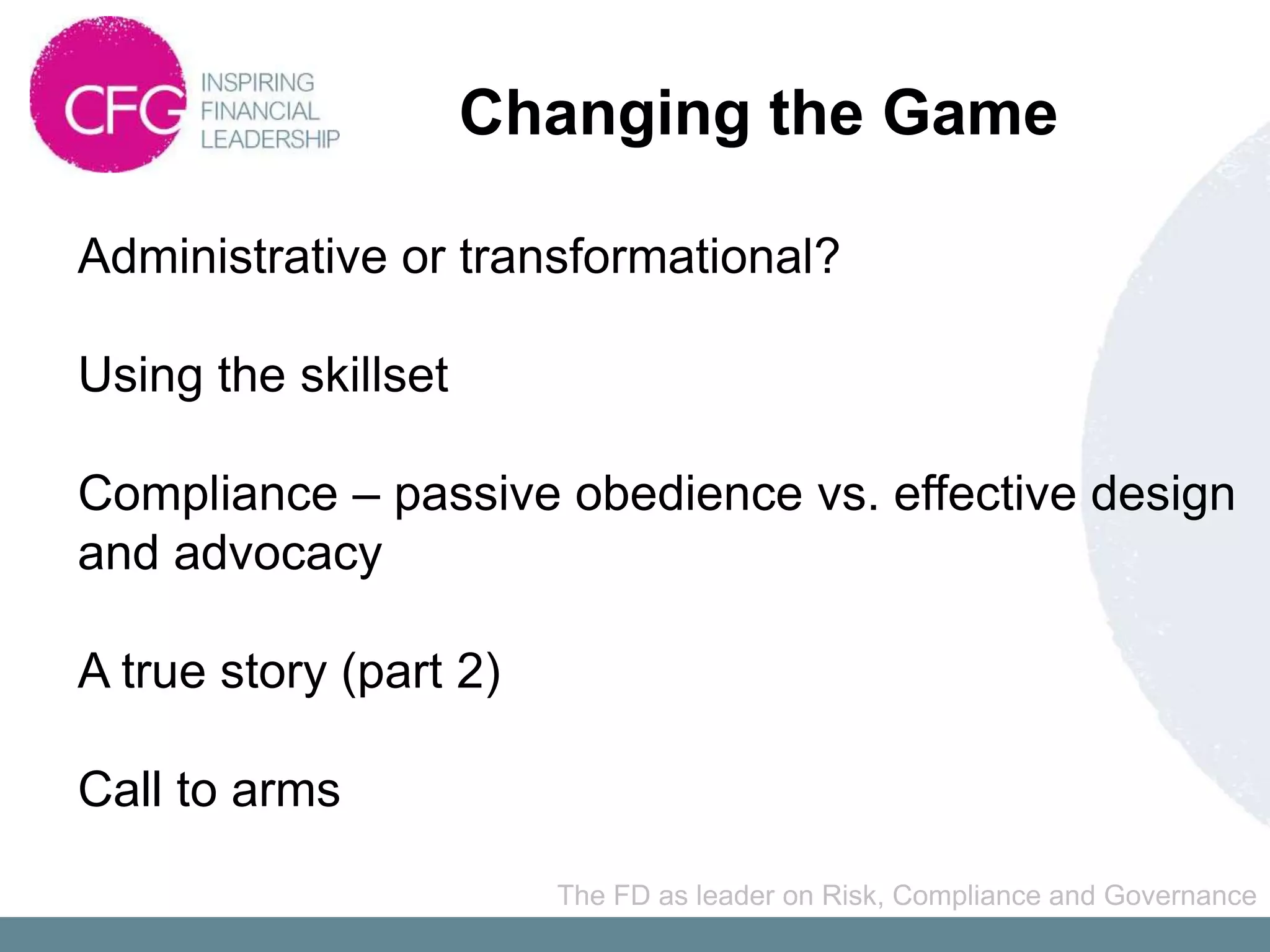 Changing the Game

Administrative or transformational?

Using the skillset

Compliance – passive obedience vs. effective design
and advocacy

A true story (part 2)

Call to arms

                        The FD as leader on Risk, Compliance and Governance
 
