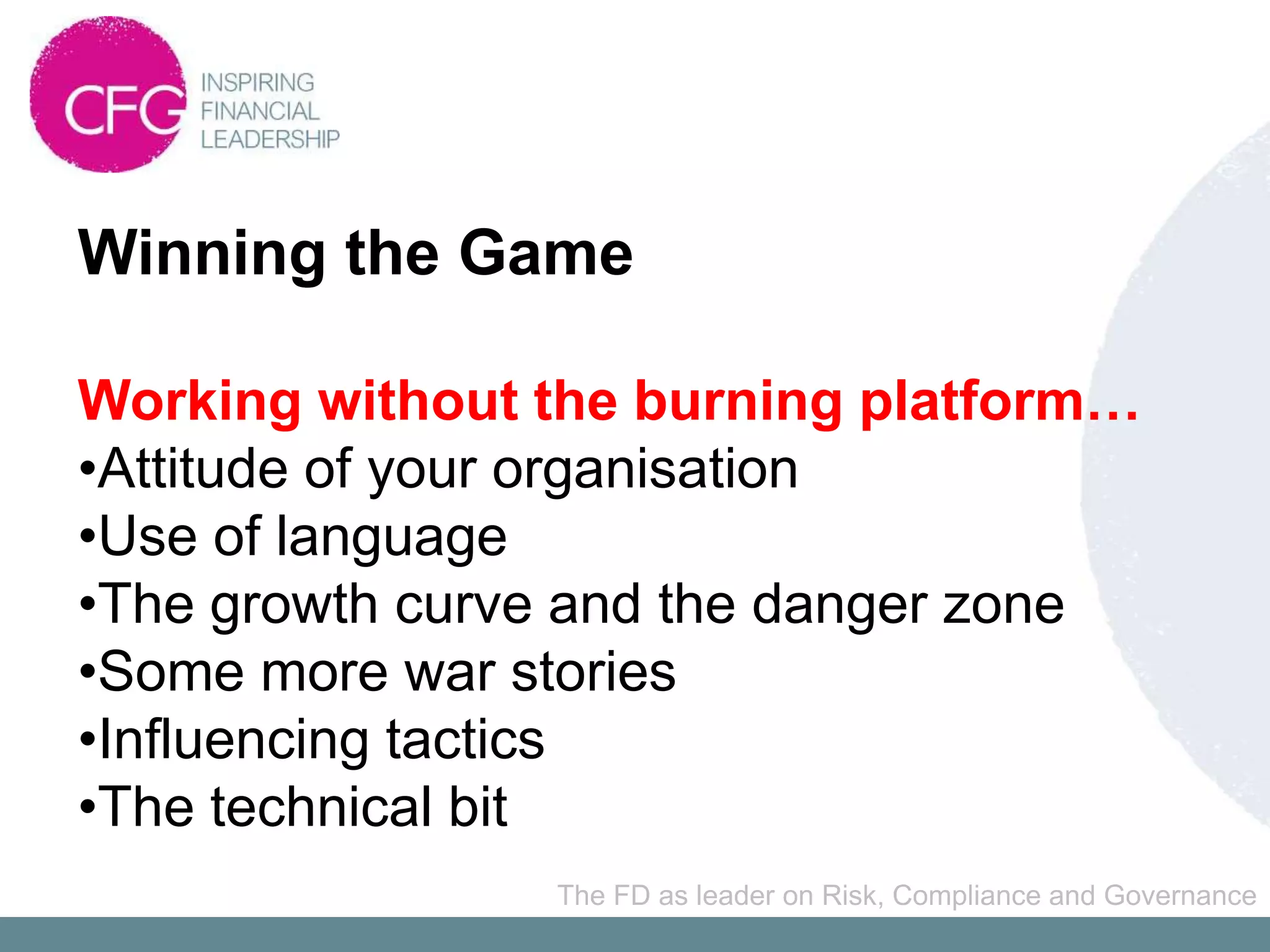 Winning the Game

Working without the burning platform…
•Attitude of your organisation
•Use of language
•The growth curve and the danger zone
•Some more war stories
•Influencing tactics
•The technical bit
                The FD as leader on Risk, Compliance and Governance
 