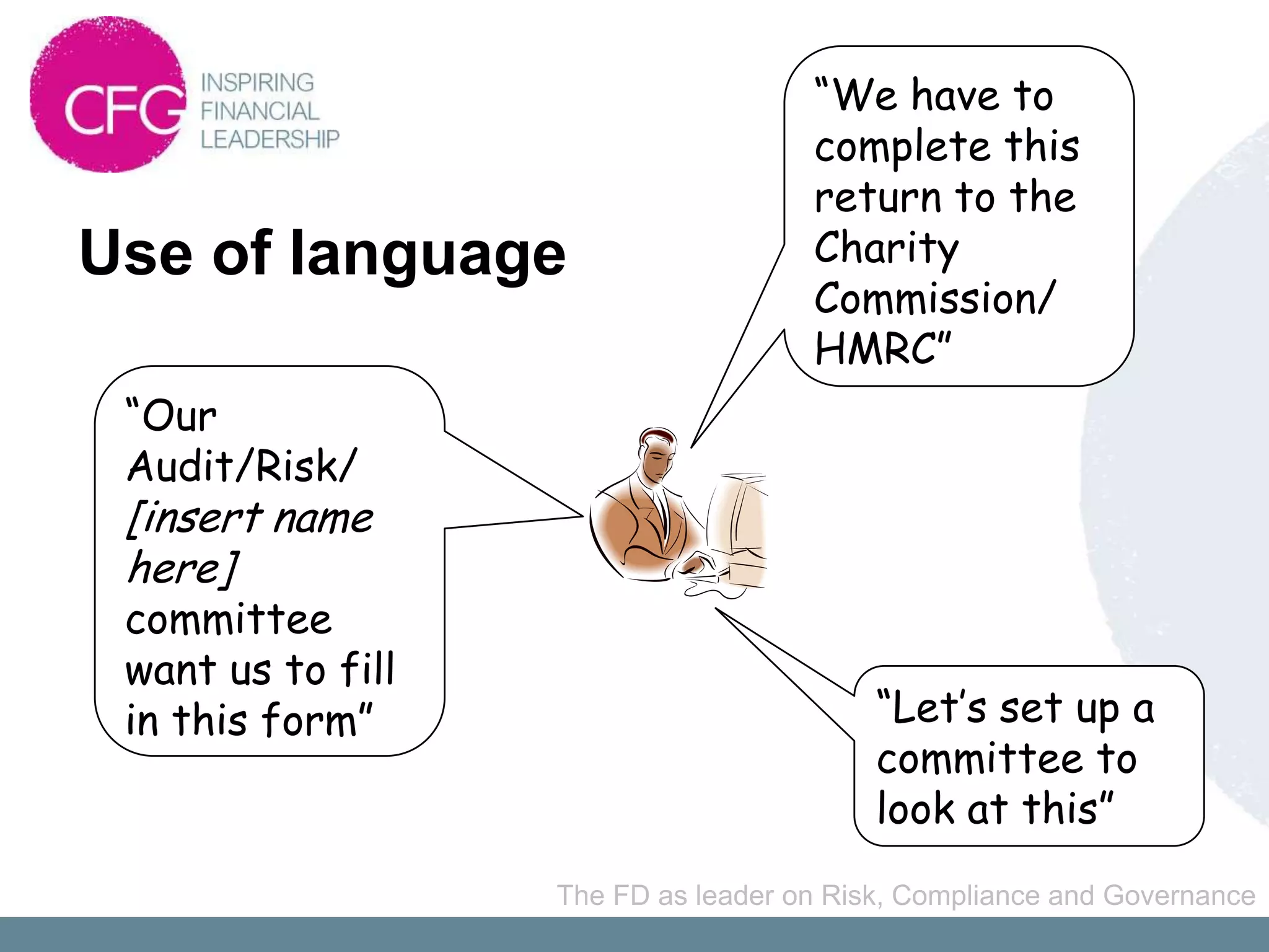 “We have to
                                     complete this
                                     return to the
Use of language                      Charity
                                     Commission/
                                     HMRC”
 “Our
 Audit/Risk/
 [insert name
 here]
 committee
 want us to fill
 in this form”                            “Let’s set up a
                                          committee to
                                          look at this”
                   The FD as leader on Risk, Compliance and Governance
 