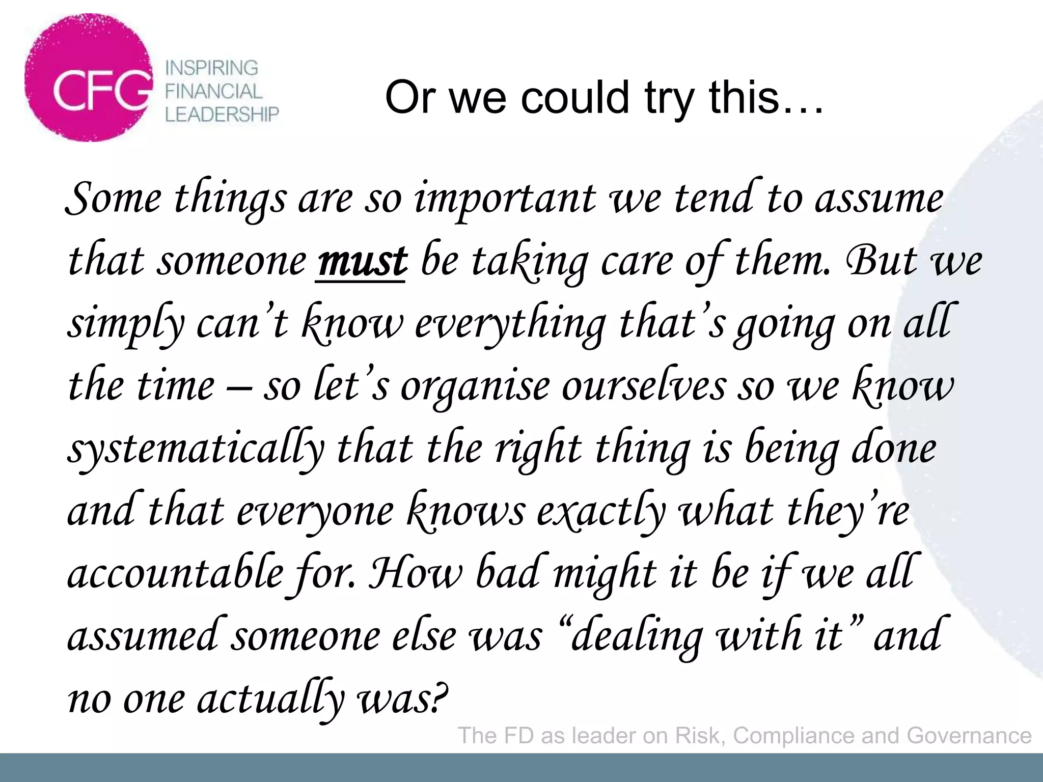 Or we could try this…

Some things are so important we tend to assume
that someone must be taking care of them. But we
simply can’t know everything that’s going on all
the time – so let’s organise ourselves so we know
systematically that the right thing is being done
and that everyone knows exactly what they’re
accountable for. How bad might it be if we all
assumed someone else was “dealing with it” and
no one actually was?
                     The FD as leader on Risk, Compliance and Governance
 