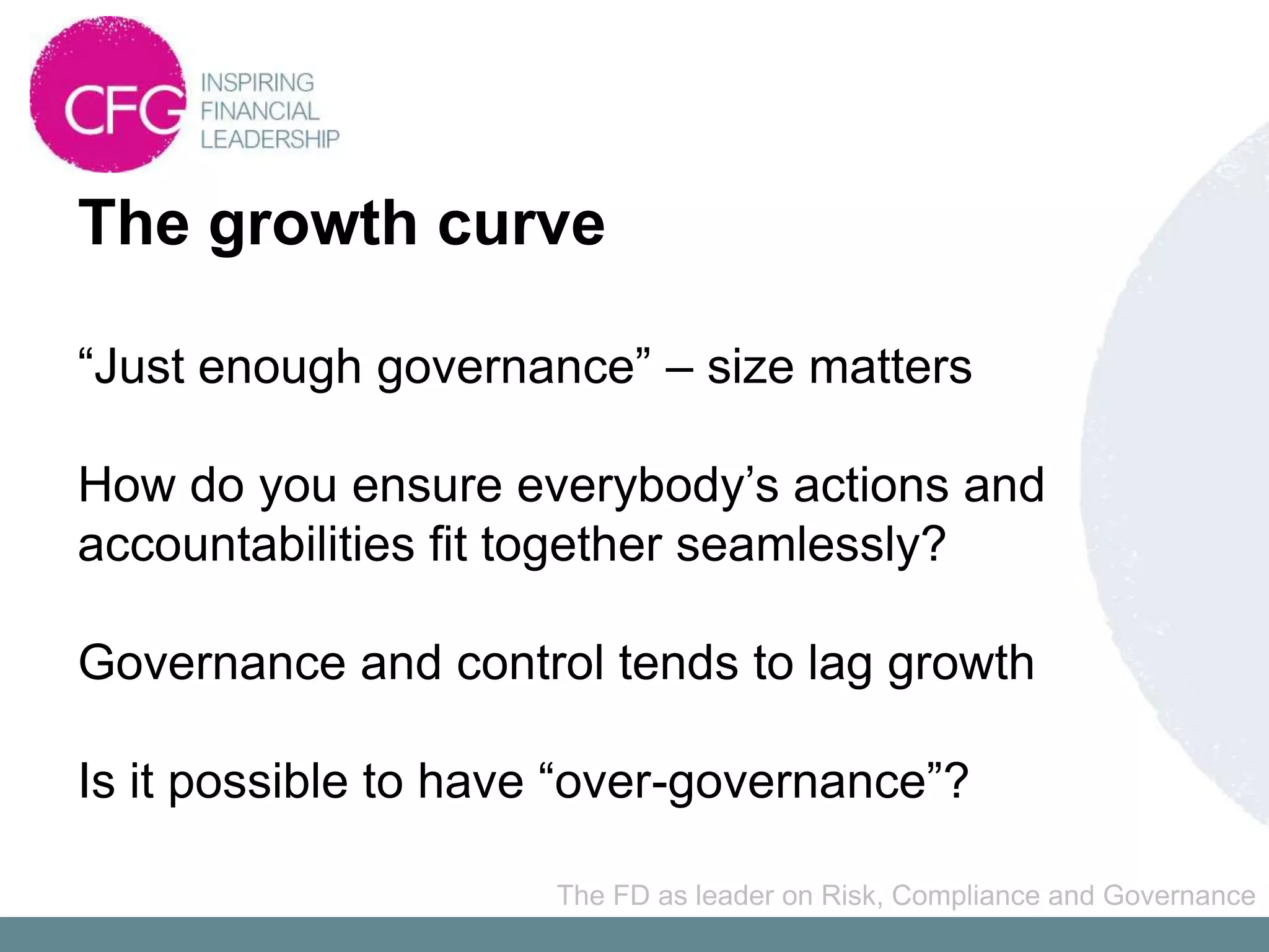 The growth curve

“Just enough governance” – size matters

How do you ensure everybody’s actions and
accountabilities fit together seamlessly?

Governance and control tends to lag growth

Is it possible to have “over-governance”?

                     The FD as leader on Risk, Compliance and Governance
 