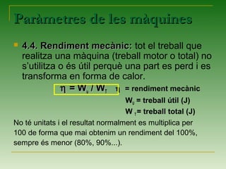 Paràmetres de les màquinesParàmetres de les màquines
 4.4. Rendiment mecànic:4.4. Rendiment mecànic: tot el treball que
realitza una màquina (treball motor o total) no
s’utilitza o és útil perquè una part es perd i es
transforma en forma de calor.
ηη = W= Wuu / W/ WTT η = rendiment mecànic
WU = treball útil (J)
W T= treball total (J)
No té unitats i el resultat normalment es multiplica per
100 de forma que mai obtenim un rendiment del 100%,
sempre és menor (80%, 90%...).
 