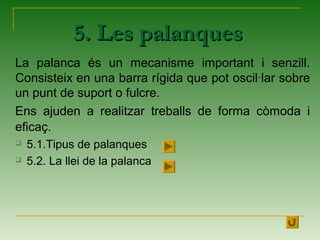 5. Les palanques5. Les palanques
La palanca és un mecanisme important i senzill.
Consisteix en una barra rígida que pot oscil·lar sobre
un punt de suport o fulcre.
Ens ajuden a realitzar treballs de forma còmoda i
eficaç.
 5.1.Tipus de palanques
 5.2. La llei de la palanca
 