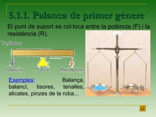 5.1.1. Palanca de primer gènere5.1.1. Palanca de primer gènere
El punt de suport es col·loca entre la potència (F) i la
resistència (R).
Exemples: Balança,
balancí, tisores, tenalles,
alicates, pinzes de la roba...
 