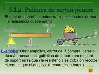 Exemples: Obrir ampolles, carret de la compra, carretó
de mà, trencanous, guillotina de paper, rem (el punt
de suport és l'aigua i la resistència es troba on recolze
el rem, ja que el que jo vull moure és la barca).
5.1.2. Palanca de segon gènere5.1.2. Palanca de segon gènere
El punt de suport i la potència s’apliquen als extrems
i la resistència queda enmig
 