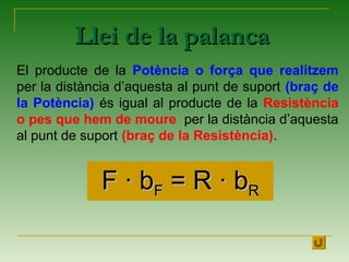 Llei de la palancaLlei de la palanca
El producte de la Potència o força que realitzem
per la distància d’aquesta al punt de suport (braç de
la Potència) és igual al producte de la Resistència
o pes que hem de moure per la distància d’aquesta
al punt de suport (braç de la Resistència).
FF ·· bbFF = R= R ·· bbRR
 