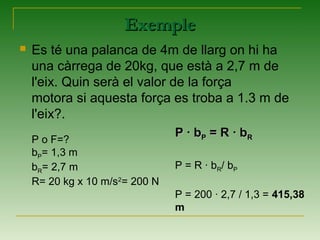 ExempleExemple
 Es té una palanca de 4m de llarg on hi ha
una càrrega de 20kg, que està a 2,7 m de
l'eix. Quin serà el valor de la força
motora si aquesta força es troba a 1.3 m de
l'eix?.
P o F=?
bP= 1,3 m
bR= 2,7 m
R= 20 kg x 10 m/s2
= 200 N
P · bP · bPP = R · b= R · bRR
P = R · bR/ bP
P = 200 · 2,7 / 1,3 = 415,38
m
 