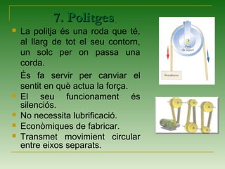 7. Politges7. Politges
 La politja és una roda que té,
al llarg de tot el seu contorn,
un solc per on passa una
corda.
És fa servir per canviar el
sentit en què actua la força.
 El seu funcionament és
silenciós.
 No necessita lubrificació.
 Econòmiques de fabricar.
 Transmet movimient circular
entre eixos separats.
 