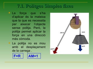 7.1. Politges Simples fixes7.1. Politges Simples fixes
 La força que s’ha
d’aplicar és la mateixa
que la que es necessita
per aixecar l’objecte
sense politja. Però, la
politja permet aplicar la
força en una direcció
més còmoda.
 La politja no es mou
amb el desplaçament
de la carrega .
F=R AM=1
 