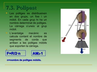 7.3. Polipast7.3. Polipast
 Les politges es distribueixen
en dos grups, un fixe i un
mòbil. En cada grup hi ha un
nombre determinat de politges.
La càrrega s’uneix al grup
mòbil.
 L’avantatge mecànic es
calcula contant el nombre de
segments de corda que
arriben a les politges mòbils
que soporten la càrrega.

F=R/2·nF=R/2·n
n=nombre de politges mòbils.n=nombre de politges mòbils.
AMAM>>11
 