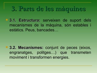  3.1. Estructura:3.1. Estructura: serveixen de suport dels
mecanismes de la màquina, són estables i
estàtics. Peus, bancades…
 3.2. Mecanismes:3.2. Mecanismes: conjunt de peces (eixos,
engranatges, politges…) que transmeten
moviment i transformen energies.
3. Parts de les màquines3. Parts de les màquines
 