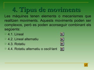 4. Tipus de moviments4. Tipus de moviments
Les màquines tenen elements o mecanismes que
realitzen moviments. Aquests moviments poden ser
complexos, però es poden aconseguir combinant els
següents:
 4.1. Lineal
 4.2. Lineal alternatiu
 4.3. Rotatiu
 4.4. Rotatiu alternatiu o oscil·lant
 