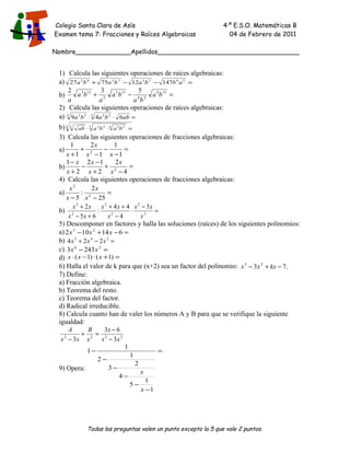 Colegio Santa Clara de Asís 4·º E.S.O. Matemáticas B
Examen tema 7: Fracciones y Raíces Algebraicas 04 de Febrero de 2011
Nombre______________Apellidos____________________________________
1) Calcula las siguientes operaciones de raíces algebraicas:
a) =−−+ 59737395
147127527 abbababa
b) =−+ 159
24
115
2
113 532
ba
ba
ba
a
ba
a
2) Calcula las siguientes operaciones de raíces algebraicas:
a) =⋅⋅ abbaba 649 3 225 32
b)4 3 4 23223
=⋅⋅ babaab
3) Calcula las siguientes operaciones de fracciones algebraicas:
a) =
−
−
−
+
+ 1
1
1
2
1
1
2
xx
x
x
b) =
−
+
+
−
−
+
−
4
2
2
12
2
1
2
x
x
x
x
x
x
4) Calcula las siguientes operaciones de fracciones algebraicas:
a) =
−− 25
2
:
5 2
2
x
x
x
x
b) =
−
⋅
−
++
+−
+
3
2
2
2
2
2
3
4
44
:
65
2
x
xx
x
xx
xx
xx
5) Descomponer en factores y halla las soluciones (raíces) de los siguientes polinomios:
a) =−+− 614102 23
xxx
b) =−+ 345
224 xxx
c) =− 26
2433 xx
d) =+⋅−⋅ )1()1( xxx
6) Halla el valor de k para que (x+2) sea un factor del polinomio: .73 23
−+− kxxx
7) Define:
a) Fracción algebraica.
b) Teorema del resto.
c) Teorema del factor.
d) Radical irreducible.
8) Calcula cuanto han de valer los números A y B para que se verifique la siguiente
igualdad:
2322
3
63
3 xx
x
x
B
xx
A
−
−
=+
−
9) Opera:
=
−
−
−
−
−
−
1
1
5
4
2
3
1
2
1
1
x
x
Todas las preguntas valen un punto excepto la 5 que vale 2 puntos.
 