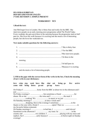 IES GERALD BRENAN
DEPARTAMENTO DE INGLÉS
3º ESO. REVISION 1. SIMPLE PRESENT

                                             WORKSHEET TEN

1.Read the text:

Ann McGregor lives in London. She is thirty-four and works for the BBC. She
interviews people on an early morning news programme called The World Today.
Every weekday she gets up at three in the morning because the programme starts at half
past six. She loves her work because it is exciting and she meets a lot of interesting
people, but she loves her weekends too.

Now make suitable questions for the following answers:

    1. ..........................................................................................? She is thirty four.
    2. ..........................................................................................? For the BBC.
    3. ..........................................................................................?She interviews people.
    4. ..........................................................................................?At three in the
         morning.
    5. ..........................................................................................?At half past six
    6. ..........................................................................................?Because it is exciting
         and she meets a lot of interesting people.


2. Fill in the gaps with the correct form of the verbs in the box. Check the meaning
of new verbs in your dictionary:

love relax stay cook have like                                chat eat     bring go                      live        arrive
come visit bring listen go out                                get up   leave

On Fridays I .............................home from the BBC at about two in the afternoon and I
just ..........................
On Friday evenings I .........................., but sometimes a friend ..........................for
dinner. He or she ..........................the wine and I ..........................the meal. I
..........................cooking! We ..........................to music or we just ...........................
On Saturday mornings I ..........................at nine o´clock and I
..........................shopping. then in the evenings I sometimes ..........................to the
theatre or the oera with a friend. I ..........................opera! Then we ..........................in
my favourite Italian restaurant.
On Sunday mornings I ..........................in bed late, I ..........................until eleven!
Soemtimes in the afternoon I ..........................my sister. he ..........................in the
country and ..........................two children. I ..........................playing with my niece and
nephew, but I ..........................early because I ..........................to bed at eight on Sunday
evenings!
 