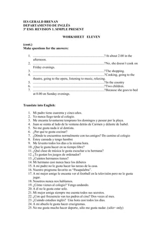 IES GERALD BRENAN
DEPARTAMENTO DE INGLÉS
3º ESO. REVISION 1. SIMPLE PRESENT

                                      WORKSHEET ELEVEN

(cont.)
Make questions for the answers:

   1. .......................................................................................? At about 2.00 in the
      afternoon.
   2. .......................................................................................?No, she doesn´t cook on
      Friday evenings.
   3. .......................................................................................?The shopping.
   4. .......................................................................................?Cooking, going to the
      theatre, going to the opera, listening to music, relaxing.
   5. .......................................................................................?In the country
   6. .......................................................................................?Two children.
   7. .......................................................................................?Because she goes to bed
      at 8.00 on Sunday evenings.


Translate into English:

   1. Mi padre tiene cuarenta y cinco años.
   2. Yo nunca llego tarde al colegio.
   3. Me encanta levantarme temprano los domingos y pasear por la playa.
   4. Juan se sienta al lado de la ventana detrás de Carmen y delante de Isabel.
   5. No me gusta nada ir al dentista.
   6. ¿Por qué te gusta cocinar?
   7. ¿Dónde te encuentras normalmente con tus amigos? De camino al colegio
   8. Estoy cansada y tengo hambre
   9. Me levanto todos los días a la misma hora.
   10. ¿Que le gusta hacer en su tiempo libre?
   11. ¿Qué clase de música le gusta escuchar a tu hermana?
   12. ¿Te gustan los juegos de ordenador?
   13. ¿Cuántos hermanos tienes?
   14. Mi hermano casi nunca hace los deberes
   15. A mi padre no le gusta hacer las tareas de la casa.
   16. Nuestro programa favorito es “Pasapalabra”.
   17. A mi mejor amigo le encanta ver el football en la televisión pero no le gusta
       jugar.
   18. Nosotros nunca nos hablamos.
   19. ¿Cómo vienes al colegio? Vengo andando.
   20. A él no le gusta estar solo.
   21. Mi mejor amiga siempre me cuenta todos sus secretos.
   22. ¿Con qué frecuencia van tus padres al cine? Dos veces al mes.
   23. ¿Cuándo estudias inglés? Una hora casi todos los días.
   24. A mi abuelo le gusta hacer crucigramas.
   25. No me gusta mucho hacer deporte, sólo me gusta nadar. (sólo= only)
 