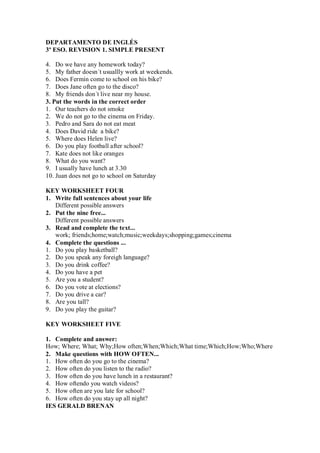 DEPARTAMENTO DE INGLÉS
3º ESO. REVISION 1. SIMPLE PRESENT

4. Do we have any homework today?
5. My father doesn´t usuallly work at weekends.
6. Does Fermín come to school on his bike?
7. Does Jane often go to the disco?
8. My friends don´t live near my house.
3. Put the words in the correct order
1. Our teachers do not smoke
2. We do not go to the cinema on Friday.
3. Pedro and Sara do not eat meat
4. Does David ride a bike?
5. Where does Helen live?
6. Do you play football after school?
7. Kate does not like oranges
8. What do you want?
9. I usually have lunch at 3.30
10. Juan does not go to school on Saturday

KEY WORKSHEET FOUR
1. Write full sentences about your life
   Different possible answers
2. Put the nine free...
   Different possible answers
3. Read and complete the text...
   work; friends;home;watch;music;weekdays;shopping;games;cinema
4. Complete the questions ...
1. Do you play basketball?
2. Do you speak any foreigh language?
3. Do you drink coffee?
4. Do you have a pet
5. Are you a student?
6. Do you vote at elections?
7. Do you drive a car?
8. Are you tall?
9. Do you play the guitar?

KEY WORKSHEET FIVE

1. Complete and answer:
How; Where; What; Why;How often;When;Which;What time;Which;How;Who;Where
2. Make questions with HOW OFTEN...
1. How often do you go to the cinema?
2. How often do you listen to the radio?
3. How often do you have lunch in a restaurant?
4. How oftendo you watch videos?
5. How often are you late for school?
6. How often do you stay up all night?
IES GERALD BRENAN
 