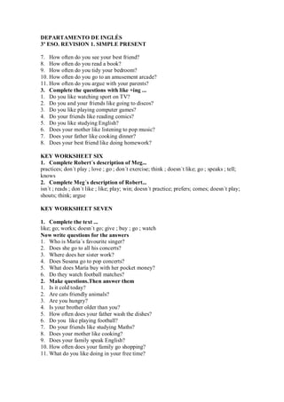 DEPARTAMENTO DE INGLÉS
3º ESO. REVISION 1. SIMPLE PRESENT

7. How often do you see your best friend?
8. How often do you read a book?
9. How often do you tidy your bedroom?
10. How often do you go to an amusement arcade?
11. How often do you argue with your parents?
3. Complete the questions with like +ing ...
1. Do you like watching sport on TV?
2. Do you and your friends like going to discos?
3. Do you like playing computer games?
4. Do your friends like reading comics?
5. Do you like studying English?
6. Does your mother like listening to pop music?
7. Does your father like cooking dinner?
8. Does your best friend like doing homework?

KEY WORKSHEET SIX
1. Complete Robert´s description of Meg...
practices; don´t play ; love ; go ; don´t exercise; think ; doesn´t like; go ; speaks ; tell;
knows
2. Complete Meg´s description of Robert...
isn´t ; reads ; don´t like ; like; play; win; doesn´t practice; prefers; comes; doesn´t play;
shouts; think; argue

KEY WORKSHEET SEVEN

1. Complete the text ...
like; go; works; doesn´t go; give ; buy ; go ; watch
Now write questions for the answers
1. Who is María´s favourite singer?
2. Does she go to all his concerts?
3. Where does her sister work?
4. Does Susana go to pop concerts?
5. What does María buy with her pocket money?
6. Do they watch football matches?
2. Make questions.Then answer them
1. Is it cold today?
2. Are cats friendly animals?
3. Are you hungry?
4. Is your brother older than you?
5. How often does your father wash the dishes?
6. Do you like playing football?
7. Do your friends like studying Maths?
8. Does your mother like cooking?
9. Does your family speak English?
10. How often does your family go shopping?
11. What do you like doing in your free time?
 