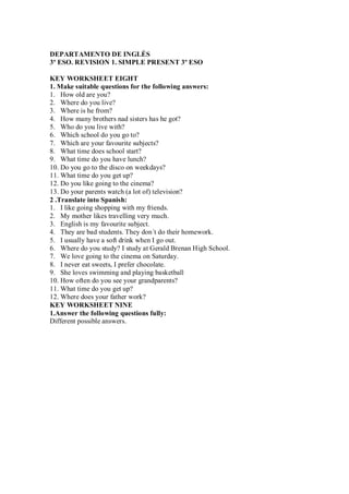 DEPARTAMENTO DE INGLÉS
3º ESO. REVISION 1. SIMPLE PRESENT 3º ESO

KEY WORKSHEET EIGHT
1. Make suitable questions for the following answers:
1. How old are you?
2. Where do you live?
3. Where is he from?
4. How many brothers nad sisters has he got?
5. Who do you live with?
6. Which school do you go to?
7. Which are your favourite subjects?
8. What time does school start?
9. What time do you have lunch?
10. Do you go to the disco on weekdays?
11. What time do you get up?
12. Do you like going to the cinema?
13. Do your parents watch (a lot of) television?
2 .Translate into Spanish:
1. I like going shopping with my friends.
2. My mother likes travelling very much.
3. English is my favourite subject.
4. They are bad students. They don´t do their homework.
5. I usually have a soft drink when I go out.
6. Where do you study? I study at Gerald Brenan High School.
7. We love going to the cinema on Saturday.
8. I never eat sweets, I prefer chocolate.
9. She loves swimming and playing basketball
10. How often do you see your grandparents?
11. What time do you get up?
12. Where does your father work?
KEY WORKSHEET NINE
1.Answer the following questions fully:
Different possible answers.
 
