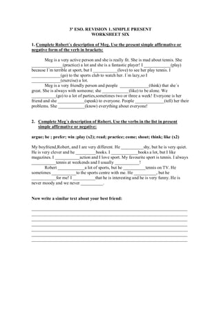 3º ESO. REVISION 1. SIMPLE PRESENT
                               WORKSHEET SIX

1. Complete Robert´s description of Meg. Use the present simple affirmative or
negative form of the verb in brackets:

        Meg is a very active person and she is really fit. She is mad about tennis. She
______________(practice) a lot and she is a fantastic player! I ____________(play)
because I´m terrible at sport, but I ___________(love) to see her play tennis. I
_____________(go) to the sports club to watch her. I´m lazy,so I
_____________(exercise) a lot.
        Meg is a very friendly person and people _____________(think) that she´s
great. She is always with someone; she ____________(like) to be alone. We
___________(go) to a lot of parties,sometimes two or three a week! Everyone is her
friend and she ____________(speak) to everyone. People _____________(tell) her their
problems. She ____________(know) everything about everyone!


2. Complete Meg´s description of Robert. Use the verbs in the list in present
   simple affirmative or negative:

argue; be ; prefer; win ;play (x2); read; practice; come; shout; think; like (x2)

My boyfriend,Robert, and I are very different. He __________shy, but he is very quiet.
He is very clever and he _________books. I ____________books a lot, but I like
magazines. I ___________action and I love sport. My favourite sport is tennis. I always
___________tennis at weekends and I usually ___________!
       Robert ____________a lot of sports, but he __________tennis on TV. He
sometimes ___________to the sports centre with me. He __________, but he
___________for me! I __________that he is interesting and he is very funny. He is
never moody and we never __________.


Now write a similar text about your best friend:

______________________________________________________________________
______________________________________________________________________
______________________________________________________________________
______________________________________________________________________
______________________________________________________________________
______________________________________________________________________
______________________________________________________________________
 
