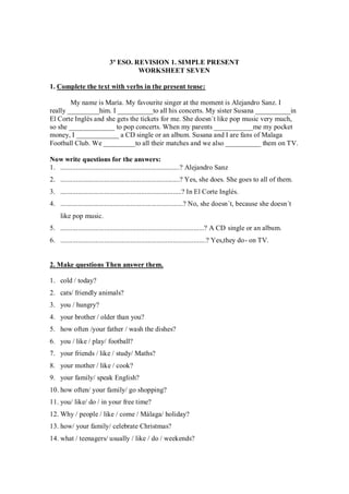 3º ESO. REVISION 1. SIMPLE PRESENT
                                      WORKSHEET SEVEN

1. Complete the text with verbs in the present tense:

        My name is María. My favourite singer at the moment is Alejandro Sanz. I
really _________him. I __________to all his concerts. My sister Susana __________in
El Corte Inglés and she gets the tickets for me. She doesn´t like pop music very much,
so she _____________ to pop concerts. When my parents ___________me my pocket
money, I ____________ a CD single or an album. Susana and I are fans of Malaga
Football Club. We _________to all their matches and we also __________ them on TV.

Now write questions for the answers:
1. ....................................................................? Alejandro Sanz
2. ....................................................................? Yes, she does. She goes to all of them.
3. .....................................................................? In El Corte Inglés.
4. ......................................................................? No, she doesn´t, because she doesn´t
     like pop music.
5. ..................................................................................? A CD single or an album.
6. ...................................................................................? Yes,they do- on TV.


2. Make questions Then answer them.

1. cold / today?
2. cats/ friendly animals?
3. you / hungry?
4. your brother / older than you?
5. how often /your father / wash the dishes?
6. you / like / play/ football?
7. your friends / like / study/ Maths?
8. your mother / like / cook?
9. your family/ speak English?
10. how often/ your family/ go shopping?
11. you/ like/ do / in your free time?
12. Why / people / like / come / Málaga/ holiday?
13. how/ your family/ celebrate Christmas?
14. what / teenagers/ usually / like / do / weekends?
 