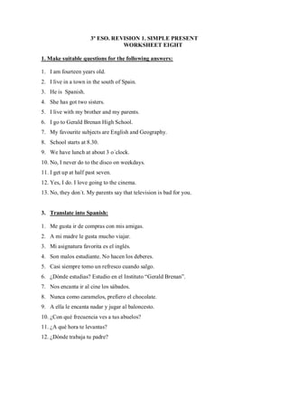 3º ESO. REVISION 1. SIMPLE PRESENT
                                 WORKSHEET EIGHT

1. Make suitable questions for the following answers:

1. I am fourteen years old.
2. I live in a town in the south of Spain.
3. He is Spanish.
4. She has got two sisters.
5. I live with my brother and my parents.
6. I go to Gerald Brenan High School.
7. My favourite subjects are English and Geography.
8. School starts at 8.30.
9. We have lunch at about 3 o´clock.
10. No, I never do to the disco on weekdays.
11. I get up at half past seven.
12. Yes, I do. I love going to the cinema.
13. No, they don´t. My parents say that television is bad for you.


3. Translate into Spanish:

1. Me gusta ir de compras con mis amigas.
2. A mi madre le gusta mucho viajar.
3. Mi asignatura favorita es el inglés.
4. Son malos estudiante. No hacen los deberes.
5. Casi siempre tomo un refresco cuando salgo.
6. ¿Dónde estudias? Estudio en el Instituto “Gerald Brenan”.
7. Nos encanta ir al cine los sábados.
8. Nunca como caramelos, prefiero el chocolate.
9. A ella le encanta nadar y jugar al baloncesto.
10. ¿Con qué frecuencia ves a tus abuelos?
11. ¿A qué hora te levantas?
12. ¿Dónde trabaja tu padre?
 