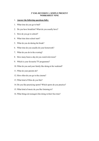 3º ESO. REVISION 1. SIMPLE PRESENT
                              WORKSHEET NINE

1. Answer the following questions fully:

1. What time do you go to bed?

2. Do you have breakfast? What do you usually have?

3. How do you go to school?

4. What time does school start?

5. What do you do during the break?

6. What time do you usually do your homework?

7. What do you do in the evening?

8. How many hours a day do you watch television?

9. Which is your favourite TV programme?

10. What do you and your family like doing at the weekend?

11. What do your parents do?

12. How often do you go to the cinema?

13. What kind of films do you like?

14. Do you like practicing sports? Which sports do you practice?

15. What kind of music do you like listening to?

16. What things do teenagers like doing in their free time?
 