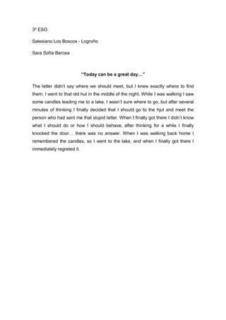 3º ESO
Salesiano Los Boscos - Logroño
Sara Sofía Bercea
“Today can be a great day…”
The letter didn’t say where we should meet, but I knew exactly where to find
them. I went to that old hut in the middle of the night. While I was walking I saw
some candles leading me to a lake, I wasn’t sure where to go, but after several
minutes of thinking I finally decided that I should go to the hjut and meet the
person who had sent me that stupid letter. When I finally got there I didn’t know
what I should do or how I should behave, after thinking for a while I finally
knocked the door… there was no answer. When I was walking back home I
remembered the candles, so I went to the lake, and when I finally got there I
immediately regreted it.
 