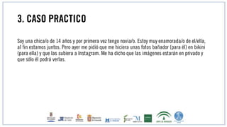 3. CASO PRACTICO
Soy una chica/o de 14 años y por primera vez tengo novia/o. Estoy muy enamorada/o de el/ella,
al fin estamos juntos. Pero ayer me pidió que me hiciera unas fotos bañador (para él) en bikini
(para ella) y que las subiera a Instagram. Me ha dicho que las imágenes estarán en privado y
que sólo él podrá verlas.
 
