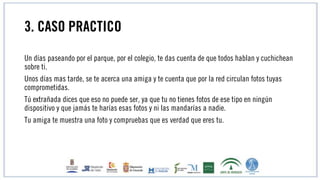 3. CASO PRACTICO
Un días paseando por el parque, por el colegio, te das cuenta de que todos hablan y cuchichean
sobre ti.
Unos días mas tarde, se te acerca una amiga y te cuenta que por la red circulan fotos tuyas
comprometidas.
Tú extrañada dices que eso no puede ser, ya que tu no tienes fotos de ese tipo en ningún
dispositivo y que jamás te harías esas fotos y ni las mandarías a nadie.
Tu amiga te muestra una foto y compruebas que es verdad que eres tu.
 