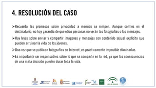 4. RESOLUCIÓN DEL CASO
Recuerda las promesas sobre privacidad a menudo se rompen. Aunque confíes en el
destinatario, no hay garantía de que otras personas no verán las fotografías o los mensajes.
Hay leyes sobre enviar y compartir imágenes y mensajes con contenido sexual explícito que
pueden arruinar la vida de los jóvenes.
Una vez que se publican fotografías en Internet, es prácticamente imposible eliminarlas.
Es importante ser responsables sobre lo que se comparte en la red, ya que las consecuencias
de una mala decisión pueden durar toda la vida.
 