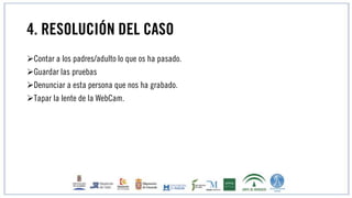4. RESOLUCIÓN DEL CASO
Contar a los padres/adulto lo que os ha pasado.
Guardar las pruebas
Denunciar a esta persona que nos ha grabado.
Tapar la lente de la WebCam.
 