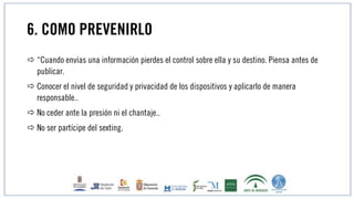 6. COMO PREVENIRLO
 “Cuando envías una información pierdes el control sobre ella y su destino. Piensa antes de
publicar.
 Conocer el nivel de seguridad y privacidad de los dispositivos y aplicarlo de manera
responsable..
 No ceder ante la presión ni el chantaje..
 No ser partícipe del sexting.
 