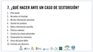 7. ¿QUÉ HACER ANTE UN CASO DE SEXTORSIÓN?
1. Pide ayuda
2. No cedas al chantaje
3. No des información adicional
4. Guarda las pruebas
5. Retira información sensible
6. Elimina malware
7. Cambia las claves personales
8. Comprueba las amenazas
9. Avisa del grave delito
10. Formula una denuncia
 