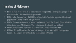Timeline of Melbourne
➢ Prior to 1835 = The area of Melbourne was occupied by 5 aboriginal groups of the
Kulin Nation. They were hunter-gatherers.
➢ 1835 = John Batman buys 243,000 ha of land with "trinkets" from the Aboriginal
population. Land is settled for agriculture.
➢ 1837 = The new settlement is named Melbourne (after the British Prime Minister
at the time: Lord Melbourne). The rectangular street grids are laid out.
➢ 1842 = Melbourne is classified as a town with a population of 10,000.
➢ 1850's = The gold-rush of the state attracts people to town. Melbourne grows to
become the largest city of Australia (population 500,000).
 