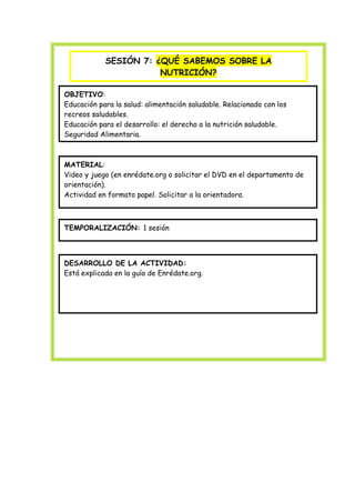 SESIÓN 7: ¿QUÉ SABEMOS SOBRE LA
NUTRICIÓN?
Plan de Educación para el desarrollo /Plan escuelas promotoras de la salud

OBJETIVO:
Educación para la salud: alimentación saludable. Relacionado con los
recreos saludables.
Educación para el desarrollo: el derecho a la nutrición saludable.
Seguridad Alimentaria.

MATERIAL:
Video y juego (en enrédate.org o solicitar el DVD en el departamento de
orientación).
Actividad en formato papel. Solicitar a la orientadora.

TEMPORALIZACIÓN: 1 sesión

DESARROLLO DE LA ACTIVIDAD:
Está explicada en la guía de Enrédate.org.

 