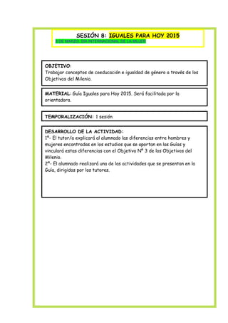 SESIÓN 8: IGUALES PARA HOY 2015
8 DE MARZO: DÍA INTERNACIONAL DE LA MUJER

OBJETIVO:
Trabajar conceptos de coeducación e igualdad de género a través de los
Objetivos del Milenio.
MATERIAL: Guía Iguales para Hoy 2015. Será facilitada por la
orientadora.
TEMPORALIZACIÓN: 1 sesión
DESARROLLO DE LA ACTIVIDAD:
1º- El tutor/a explicará al alumnado las diferencias entre hombres y
mujeres encontradas en los estudios que se aportan en las Guías y
vinculará estas diferencias con el Objetivo Nº 3 de los Objetivos del
Milenio.
2º- El alumnado realizará una de las actividades que se presentan en la
Guía, dirigidos por los tutores.

 