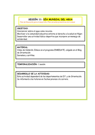 SESIÓN 11: DÍA MUNDIAL DEL AGUA
Plan de Educación para el desarrollo /Plan escuelas promotoras de la salud

OBJETIVO:
Concienciar sobre el agua como recurso.
Movilizar a la comunidad educativa entorno al derecho a la salud en Níger.
Desarrollar una actividad lúdico-deportiva que incorpore un mensaje de
solidaridad.

MATERIAL:
Video de Calderón. Enlace en el programa ENREDATE, colgado en el Blog
de Orientación
Dorsales y cartillas.

TEMPORALIZACIÓN: 1 sesión

DESARROLLO DE LA ACTIVIDAD:
Esta actividad dependerá de los departamentos de E.F. y de Orientación.
Se informará a los tutores en fechas previas a la carrera.

 