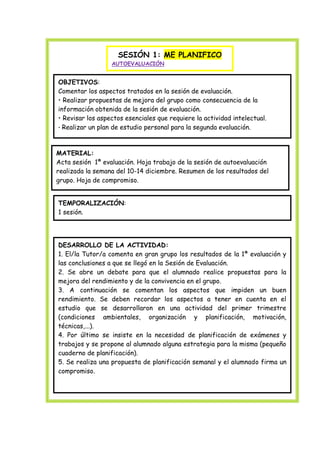 SESIÓN 1: ME PLANIFICO
AUTOEVALUACIÓN

OBJETIVOS:
Comentar los aspectos tratados en la sesión de evaluación.
• Realizar propuestas de mejora del grupo como consecuencia de la
información obtenida de la sesión de evaluación.
• Revisar los aspectos esenciales que requiere la actividad intelectual.
• Realizar un plan de estudio personal para la segunda evaluación.

MATERIAL:
Acta sesión 1ª evaluación. Hoja trabajo de la sesión de autoevaluación
realizada la semana del 10-14 diciembre. Resumen de los resultados del
grupo. Hoja de compromiso.
TEMPORALIZACIÓN:
1 sesión.

DESARROLLO DE LA ACTIVIDAD:
1. El/la Tutor/a comenta en gran grupo los resultados de la 1ª evaluación y
las conclusiones a que se llegó en la Sesión de Evaluación.
2. Se abre un debate para que el alumnado realice propuestas para la
mejora del rendimiento y de la convivencia en el grupo.
3. A continuación se comentan los aspectos que impiden un buen
rendimiento. Se deben recordar los aspectos a tener en cuenta en el
estudio que se desarrollaron en una actividad del primer trimestre
(condiciones ambientales, organización y planificación, motivación,
técnicas,...).
4. Por último se insiste en la necesidad de planificación de exámenes y
trabajos y se propone al alumnado alguna estrategia para la misma (pequeño
cuaderno de planificación).
5. Se realiza una propuesta de planificación semanal y el alumnado firma un
compromiso.

 