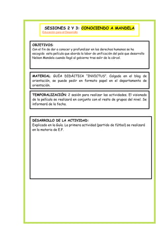 SESIONES 2 Y 3: CONOCIENDO A MANDELA
Educación para el Desarrollo

OBJETIVOS:
Con el fin de dar a conocer y profundizar en los derechos humanos se ha
escogido esta película que aborda la labor de unificación del país que desarrollo
Nelson Mandela cuando llegó al gobierno tras salir de la cárcel.

MATERIAL: GUÍA DIDÁCTICA “INVICTUS”. Colgada en el blog de
orientación, se puede pedir en formato papel en el departamento de
orientación.
TEMPORALIZACIÓN: 2 sesión para realizar las actividades. El visionado
de la película se realizará en conjunto con el resto de grupos del nivel. Se
informará de la fecha.

DESARROLLO DE LA ACTIVIDAD:
Explicado en la Guía. La primera actividad (partido de fútbol) se realizará
en la materia de E.F.

 