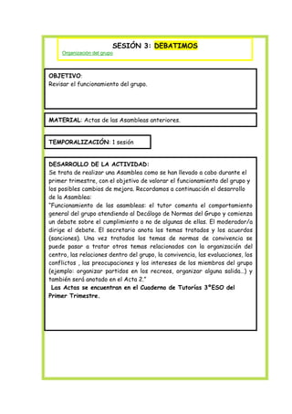 SESIÓN 3: DEBATIMOS
Organización del grupo

OBJETIVO:
Revisar el funcionamiento del grupo.

MATERIAL: Actas de las Asambleas anteriores.
TEMPORALIZACIÓN: 1 sesión
DESARROLLO DE LA ACTIVIDAD:
Se trata de realizar una Asamblea como se han llevado a cabo durante el
primer trimestre, con el objetivo de valorar el funcionamiento del grupo y
los posibles cambios de mejora. Recordamos a continuación el desarrollo
de la Asamblea:
“Funcionamiento de las asambleas: el tutor comenta el comportamiento
general del grupo atendiendo al Decálogo de Normas del Grupo y comienza
un debate sobre el cumplimiento o no de algunas de ellas. El moderador/a
dirige el debate. El secretario anota los temas tratados y los acuerdos
(sanciones). Una vez tratados los temas de normas de convivencia se
puede pasar a tratar otros temas relacionados con la organización del
centro, las relaciones dentro del grupo, la convivencia, las evaluaciones, los
conflictos , las preocupaciones y los intereses de los miembros del grupo
(ejemplo: organizar partidos en los recreos, organizar alguna salida…) y
también será anotado en el Acta 2.”
Las Actas se encuentran en el Cuaderno de Tutorías 3ºESO del
Primer Trimestre.

 