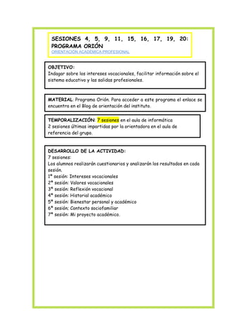 SESIONES 4, 5, 9, 11, 15, 16, 17, 19, 20:
PROGRAMA ORIÓN
ORIENTACIÓN ACADÉMICA PROFESIONAL
Educación para la igualdad entre los sexos

OBJETIVO:
Indagar sobre los intereses vocacionales, facilitar información sobre el
sistema educativo y las salidas profesionales.

MATERIAL: Programa Orión. Para acceder a este programa el enlace se
encuentra en el Blog de orientación del instituto.
TEMPORALIZACIÓN: 7 sesiones en el aula de informática
2 sesiones últimas impartidas por la orientadora en el aula de
referencia del grupo.

DESARROLLO DE LA ACTIVIDAD:
7 sesiones:
Los alumnos realizarán cuestionarios y analizarán los resultados en cada
sesión.
1ª sesión: Intereses vocacionales
2ª sesión: Valores vocacionales
3ª sesión: Reflexión vocacional
4ª sesión: Historial académico
5ª sesión: Bienestar personal y académico
6ª sesión; Contexto sociofamiliar
7ª sesión: Mi proyecto académico.

 