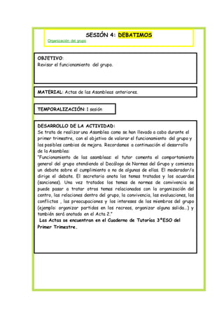 SESIÓN 4: DEBATIMOS
Organización del grupo
OBJETIVO:
Revisar el funcionamiento del grupo.
MATERIAL: Actas de las Asambleas anteriores.
TEMPORALIZACIÓN: 1 sesión
DESARROLLO DE LA ACTIVIDAD:
Se trata de realizar una Asamblea como se han llevado a cabo durante el
primer trimestre, con el objetivo de valorar el funcionamiento del grupo y
los posibles cambios de mejora. Recordamos a continuación el desarrollo
de la Asamblea:
“Funcionamiento de las asambleas: el tutor comenta el comportamiento
general del grupo atendiendo al Decálogo de Normas del Grupo y comienza
un debate sobre el cumplimiento o no de algunas de ellas. El moderador/a
dirige el debate. El secretario anota los temas tratados y los acuerdos
(sanciones). Una vez tratados los temas de normas de convivencia se
puede pasar a tratar otros temas relacionados con la organización del
centro, las relaciones dentro del grupo, la convivencia, las evaluaciones, los
conflictos , las preocupaciones y los intereses de los miembros del grupo
(ejemplo: organizar partidos en los recreos, organizar alguna salida…) y
también será anotado en el Acta 2.”
Las Actas se encuentran en el Cuaderno de Tutorías 3ºESO del
Primer Trimestre.
 