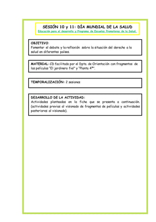 SESIÓN 10 y 11: DÍA MUNDIAL DE LA SALUD
Educación para el desarrollo y Programa de Escuelas Promotoras de la Salud.
OBJETIVO:
Fomentar el debate y la reflexión sobre la situación del derecho a la
salud en diferentes países.
MATERIAL: CD facilitado por el Dpto. de Orientación con fragmentos de
las películas “El jardinero fiel” y “Planta 4ª”.
TEMPORALIZACIÓN: 2 sesiones
DESARROLLO DE LA ACTIVIDAD:
Actividades planteadas en la ficha que se presenta a continuación.
(actividades previas al visionado de fragmentos de películas y actividades
posteriores al visionado).
 