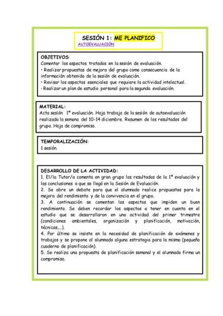 SESIÓN 1: ME PLANIFICO
AUTOEVALUACIÓN
OBJETIVOS:
Comentar los aspectos tratados en la sesión de evaluación.
• Realizar propuestas de mejora del grupo como consecuencia de la
información obtenida de la sesión de evaluación.
• Revisar los aspectos esenciales que requiere la actividad intelectual.
• Realizar un plan de estudio personal para la segunda evaluación.
MATERIAL:
Acta sesión 1ª evaluación. Hoja trabajo de la sesión de autoevaluación
realizada la semana del 10-14 diciembre. Resumen de los resultados del
grupo. Hoja de compromiso.
TEMPORALIZACIÓN:
1 sesión.
DESARROLLO DE LA ACTIVIDAD:
1. El/la Tutor/a comenta en gran grupo los resultados de la 1ª evaluación y
las conclusiones a que se llegó en la Sesión de Evaluación.
2. Se abre un debate para que el alumnado realice propuestas para la
mejora del rendimiento y de la convivencia en el grupo.
3. A continuación se comentan los aspectos que impiden un buen
rendimiento. Se deben recordar los aspectos a tener en cuenta en el
estudio que se desarrollaron en una actividad del primer trimestre
(condiciones ambientales, organización y planificación, motivación,
técnicas,...).
4. Por último se insiste en la necesidad de planificación de exámenes y
trabajos y se propone al alumnado alguna estrategia para la misma (pequeño
cuaderno de planificación).
5. Se realiza una propuesta de planificación semanal y el alumnado firma un
compromiso.
 