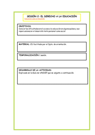 SESIÓN 2: EL DERECHO A LA EDUCACIÓN
Educación para el Desarrollo
OBJETIVOS:
Conocer las dificultades en el acceso a la educación en algunos países y sus
repercusiones en el desarrollo tanto personal como social.
MATERIAL: CD facilitado por el Dpto. de orientación.
TEMPORALIZACIÓN: 1 sesión.
DESARROLLO DE LA ACTIVIDAD:
Explicado en la Guía de UNICEF que se adjunta a continuación.
 